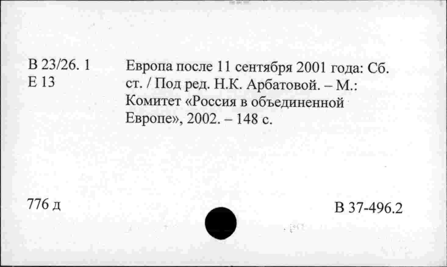 ﻿В 23/26. 1
Е 13
Европа после 11 сентября 2001 года: Сб. ст. / Под ред. Н.К. Арбатовой. - М.: Комитет «Россия в объединенной Европе», 2002. - 148 с.
776 д
В 37-496.2